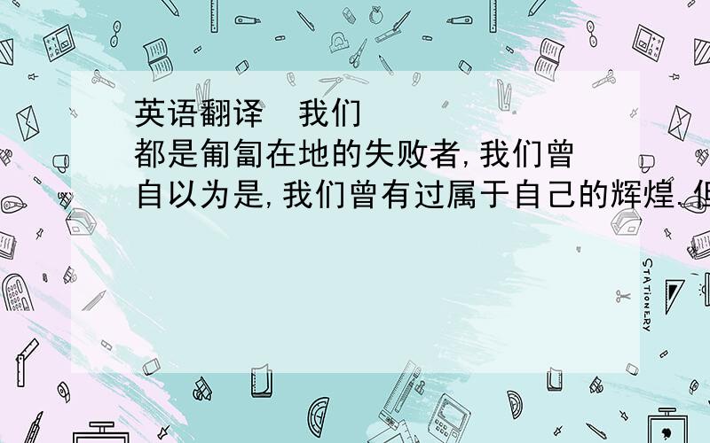 英语翻译﻿我们都是匍匐在地的失败者,我们曾自以为是,我们曾有过属于自己的辉煌.但是现在我们是失败者,我们是