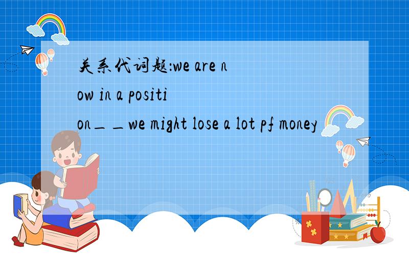 关系代词题：we are now in a position__we might lose a lot pf money