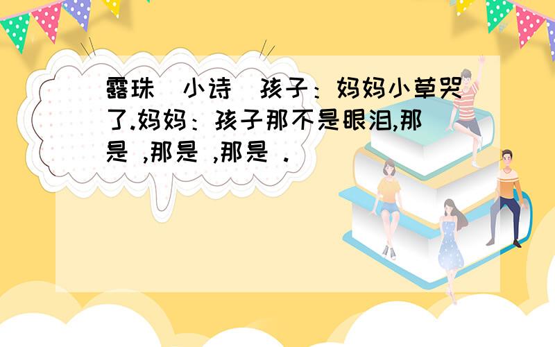 露珠（小诗）孩子：妈妈小草哭了.妈妈：孩子那不是眼泪,那是 ,那是 ,那是 .