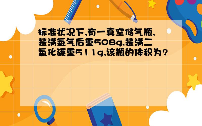 标准状况下,有一真空储气瓶,装满氧气后重508g,装满二氧化碳重511g,该瓶的体积为?