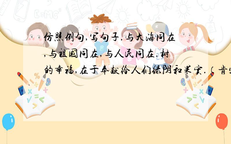 仿照例句,写句子.与大海同在,与祖国同在,与人民同在.树的幸福,在于奉献给人们绿阴和果实.（肯定有高手,请自己写）