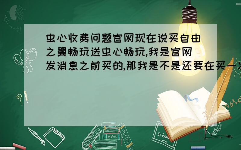 虫心收费问题官网现在说买自由之翼畅玩送虫心畅玩,我是官网发消息之前买的,那我是不是还要在买一次虫心的畅玩版?