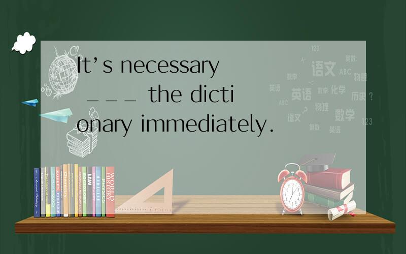 It’s necessary ___ the dictionary immediately.