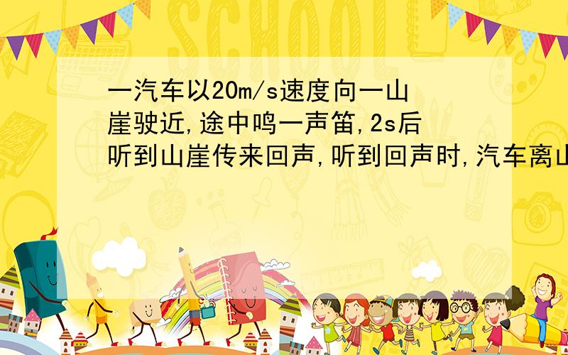 一汽车以20m/s速度向一山崖驶近,途中鸣一声笛,2s后听到山崖传来回声,听到回声时,汽车离山崖有多远?