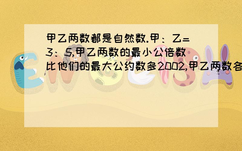 甲乙两数都是自然数.甲：乙=3：5,甲乙两数的最小公倍数比他们的最大公约数多2002,甲乙两数各是多少?