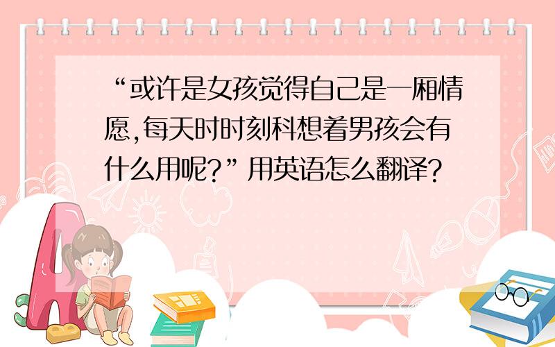 “或许是女孩觉得自己是一厢情愿,每天时时刻科想着男孩会有什么用呢?”用英语怎么翻译?