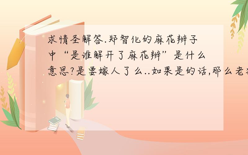 求情圣解答.郑智化的麻花辫子中“是谁解开了麻花辫”是什么意思?是要嫁人了么..如果是的话,那么老狼的同桌的你“谁将你的长