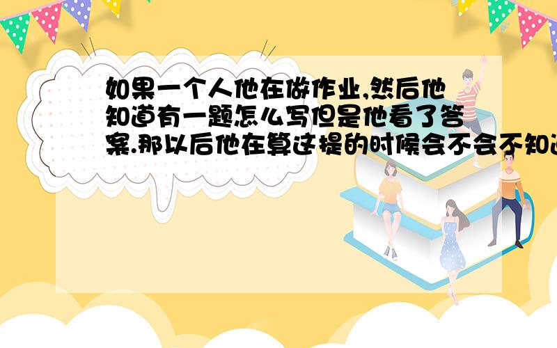 如果一个人他在做作业,然后他知道有一题怎么写但是他看了答案.那以后他在算这提的时候会不会不知道怎算