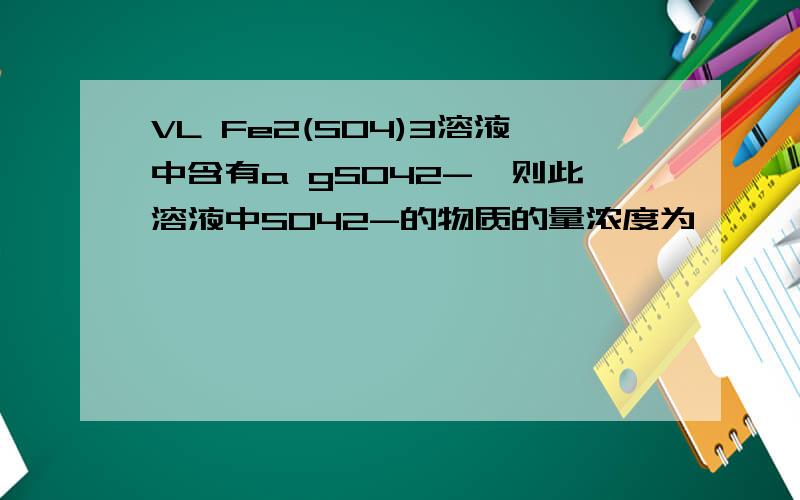 VL Fe2(SO4)3溶液中含有a gSO42-,则此溶液中SO42-的物质的量浓度为　　　　　；