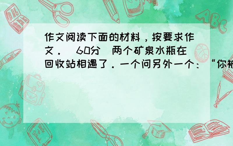 作文阅读下面的材料，按要求作文。(60分）两个矿泉水瓶在回收站相遇了。一个问另外一个：“你被卖了多少钱？”“五元。”“天