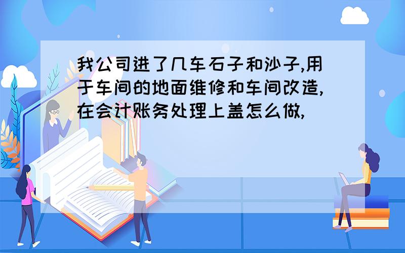 我公司进了几车石子和沙子,用于车间的地面维修和车间改造,在会计账务处理上盖怎么做,