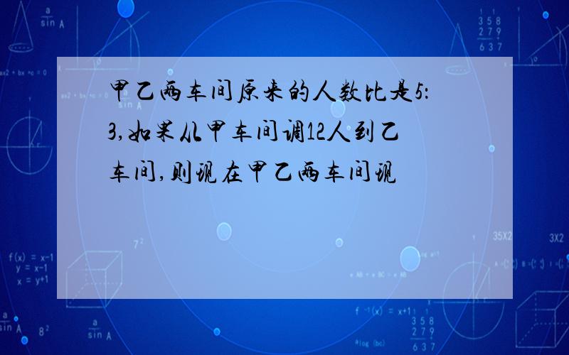 甲乙两车间原来的人数比是5：3,如果从甲车间调12人到乙车间,则现在甲乙两车间现