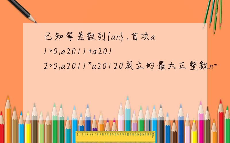 已知等差数列{an},首项a1>0,a2011+a2012>0,a2011*a20120成立的最大正整数n=