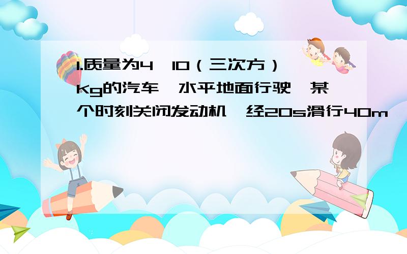 1.质量为4×10（三次方）Kg的汽车,水平地面行驶,某个时刻关闭发动机,经20s滑行40m,所受阻力有多大