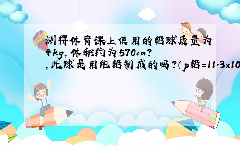 测得体育课上使用的铅球质量为4kg,体积约为570cm?,此球是用纯铅制成的吗?（p铅＝11.3×10?kg／m