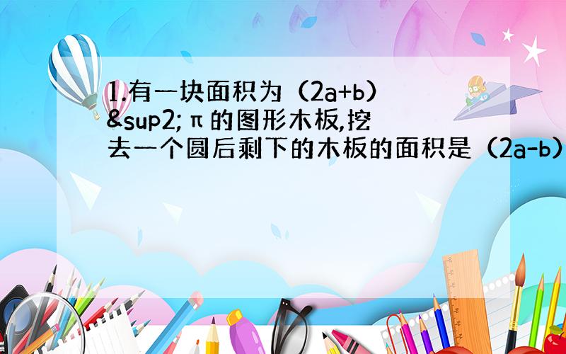 1.有一块面积为（2a+b）²π的图形木板,挖去一个圆后剩下的木板的面积是（2a-b）²π,问所挖去