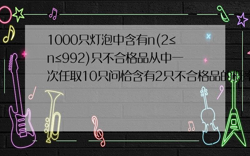 1000只灯泡中含有n(2≤n≤992)只不合格品从中一次任取10只问恰含有2只不合格品的概率f(n)是多少?当n为何值