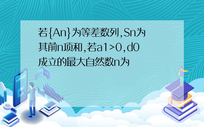 若{An}为等差数列,Sn为其前n项和,若a1>0,d0成立的最大自然数n为