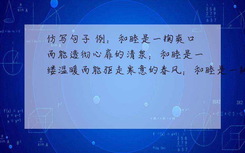 仿写句子 例：和睦是一掬爽口而能透彻心扉的清泉；和睦是一缕温暖而能驱走寒意的春风；和睦是一树清凉而能遮蔽烈日的绿阴