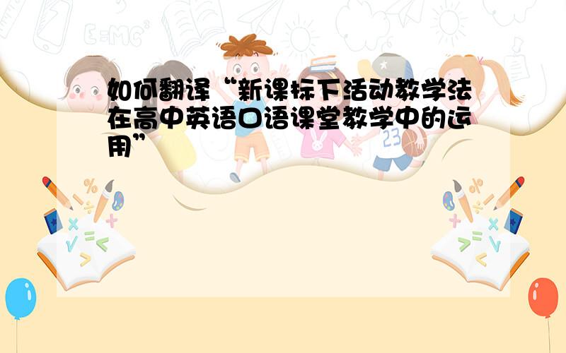 如何翻译“新课标下活动教学法在高中英语口语课堂教学中的运用”