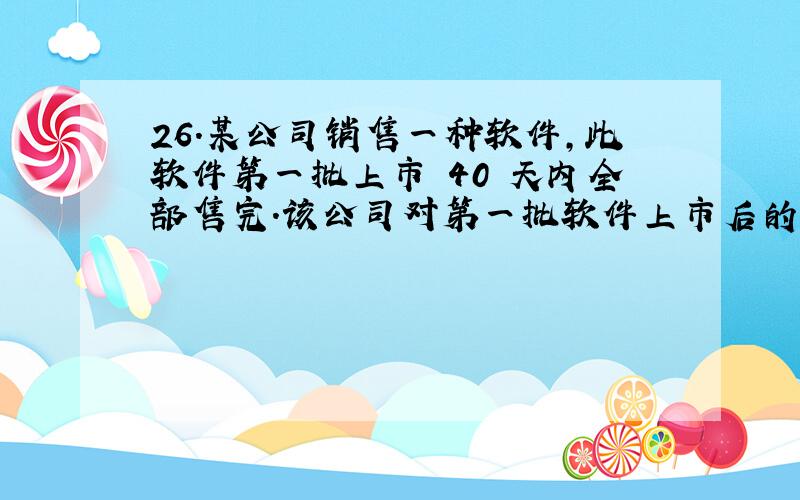 26.某公司销售一种软件,此软件第一批上市 40 天内全部售完.该公司对第一批软件上市后的市场销售 情况进行了跟踪调查,