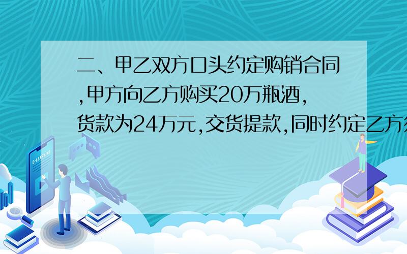 二、甲乙双方口头约定购销合同,甲方向乙方购买20万瓶酒,货款为24万元,交货提款,同时约定乙方须加贴某名牌商标,以便甲冒