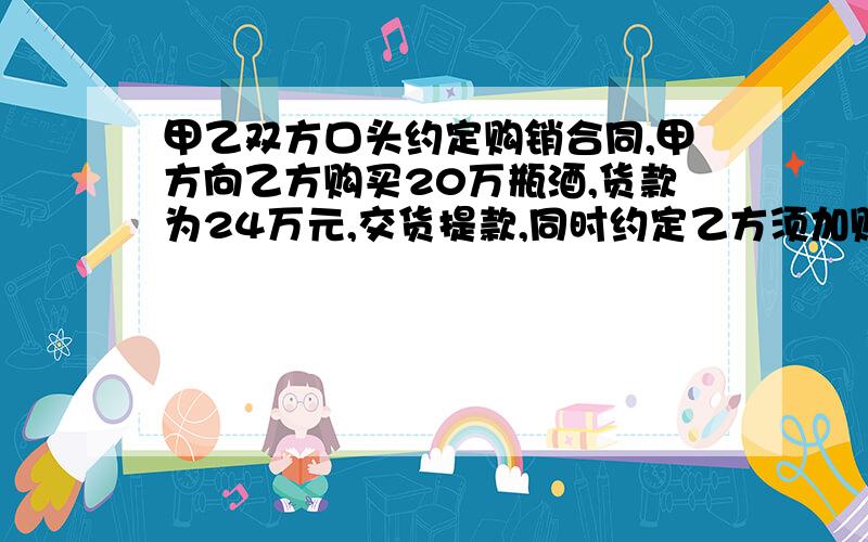 甲乙双方口头约定购销合同,甲方向乙方购买20万瓶酒,货款为24万元,交货提款,同时约定乙方须加贴某名牌商标,以便甲冒充出