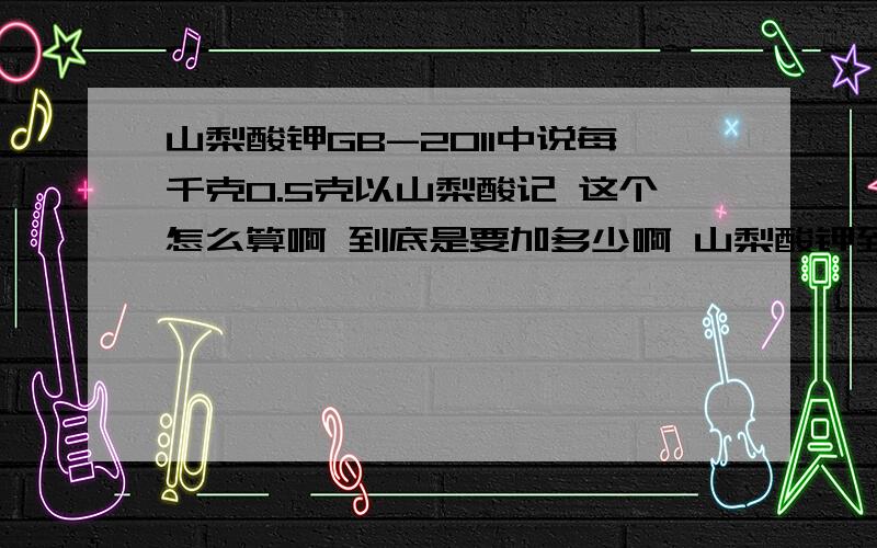 山梨酸钾GB-2011中说每千克0.5克以山梨酸记 这个怎么算啊 到底是要加多少啊 山梨酸钾到底产生多少山梨酸啊 还有脱