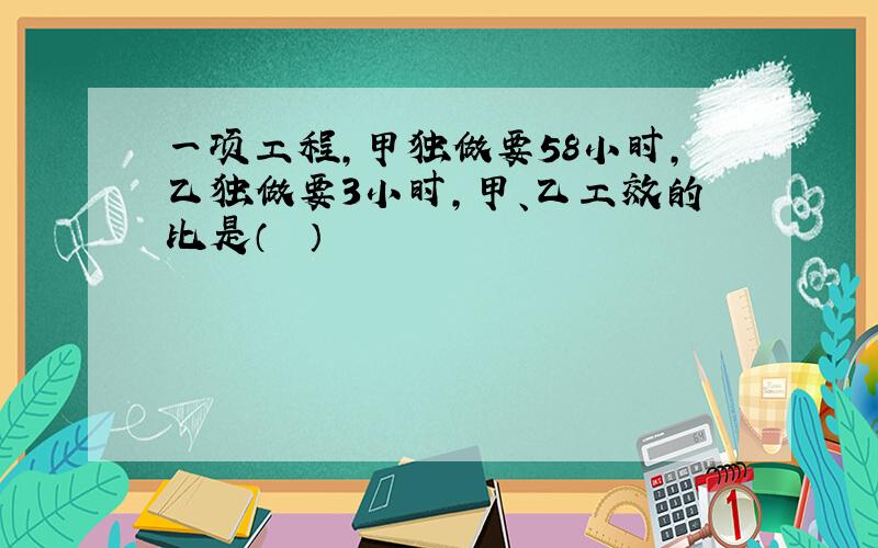 一项工程，甲独做要58小时，乙独做要3小时，甲、乙工效的比是（　　）