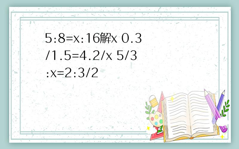 5:8=x:16解x 0.3/1.5=4.2/x 5/3:x=2:3/2