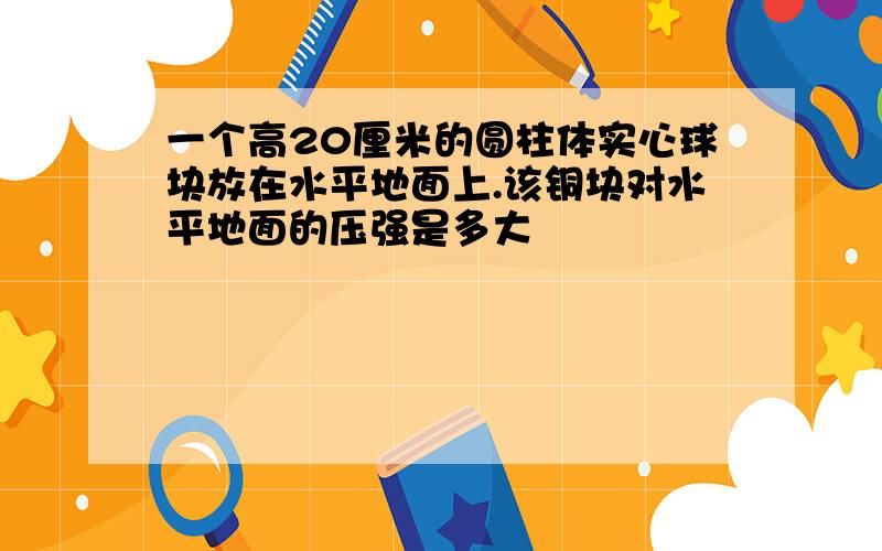 一个高20厘米的圆柱体实心球块放在水平地面上.该铜块对水平地面的压强是多大