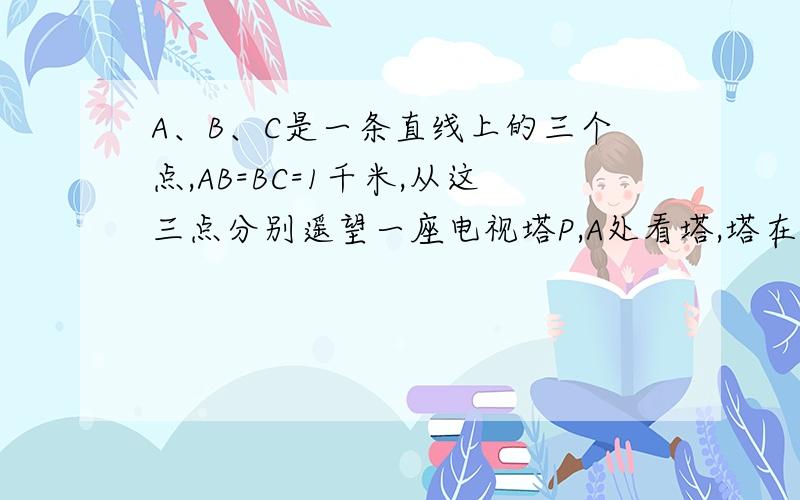 A、B、C是一条直线上的三个点,AB=BC=1千米,从这三点分别遥望一座电视塔P,A处看塔,塔在东北方向,B处看塔,塔在