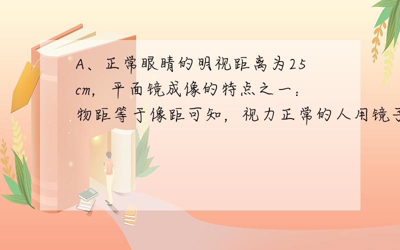 A、正常眼睛的明视距离为25cm，平面镜成像的特点之一：物距等于像距可知，视力正常的人用镜子照自己的脸时，镜子应离眼睛