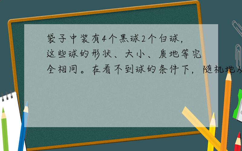 袋子中装有4个黑球2个白球，这些球的形状、大小、质地等完全相同。在看不到球的条件下，随机地从这个袋子中摸出一个球，这个球