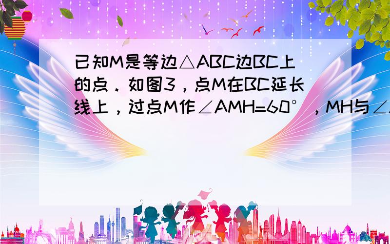 已知M是等边△ABC边BC上的点。如图3，点M在BC延长线上，过点M作∠AMH=60°，MH与∠ACB的邻补角的平分线交