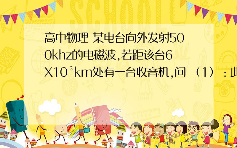 高中物理 某电台向外发射500khz的电磁波,若距该台6X10³km处有一台收音机,问 （1）：此