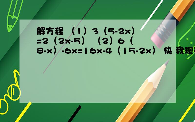 解方程 （1）3（5-2x）=2（2x-5） （2）6（8-x）-6x=16x-4（15-2x） 快 我现在要用