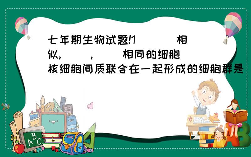 七年期生物试题!1．（ ）相似,（ ）,（ ）相同的细胞核细胞间质联合在一起形成的细胞群是（ ）.2．人和动物的（ ）经