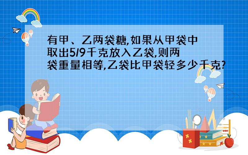 有甲、乙两袋糖,如果从甲袋中取出5/9千克放入乙袋,则两袋重量相等,乙袋比甲袋轻多少千克?