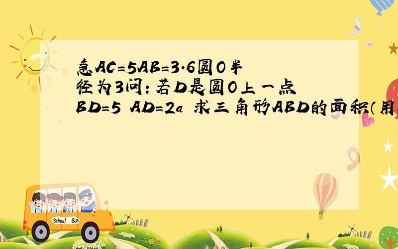 急AC=5AB=3.6圆O半径为3问：若D是圆O上一点 BD=5 AD=2a 求三角形ABD的面积（用a表示）圆O与AC