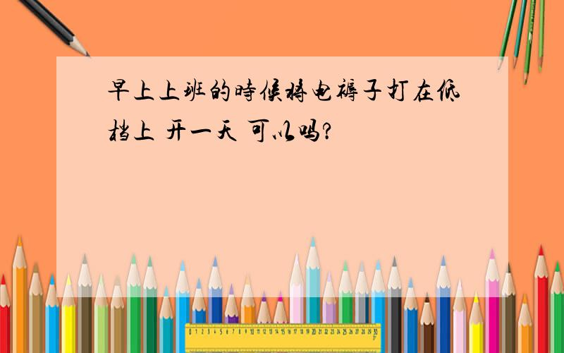 早上上班的时候将电褥子打在低档上 开一天 可以吗?