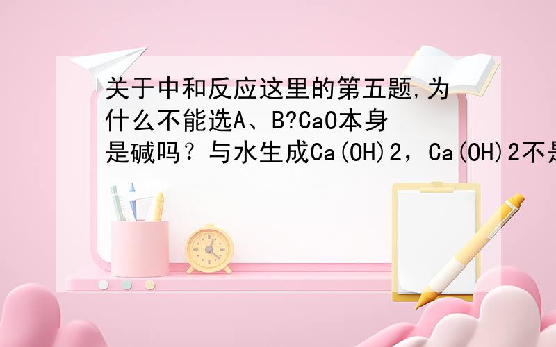 关于中和反应这里的第五题,为什么不能选A、B?CaO本身是碱吗？与水生成Ca(OH)2，Ca(OH)2不是弱酸吗？