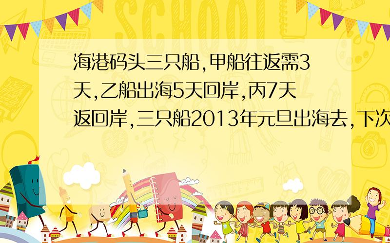 海港码头三只船,甲船往返需3天,乙船出海5天回岸,丙7天返回岸,三只船2013年元旦出海去,下次同遇码头边,恰