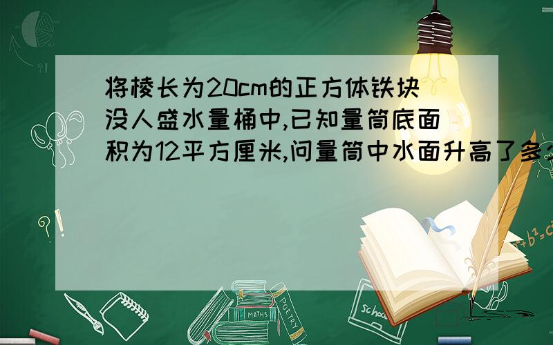 将棱长为20cm的正方体铁块没人盛水量桶中,已知量筒底面积为12平方厘米,问量筒中水面升高了多少cm?