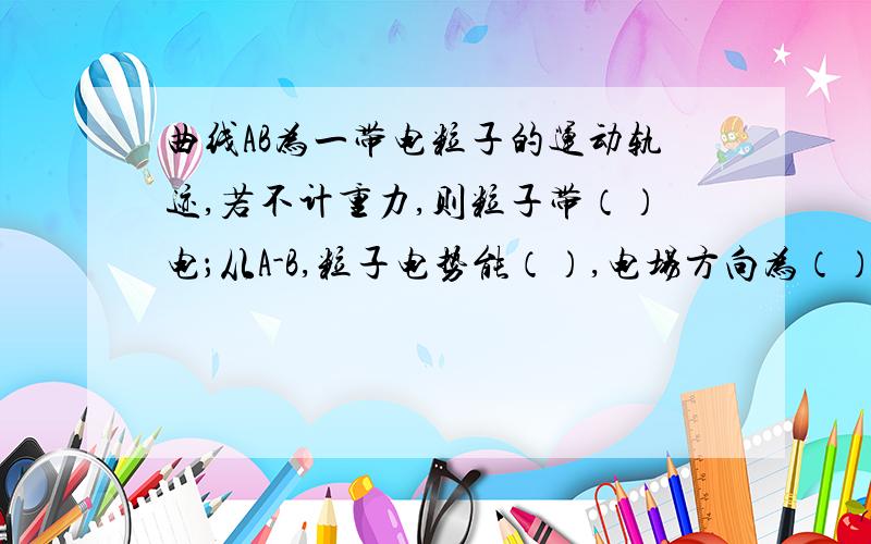 曲线AB为一带电粒子的运动轨迹,若不计重力,则粒子带（）电；从A-B,粒子电势能（）,电场方向为（）,粒子的动能（）,总