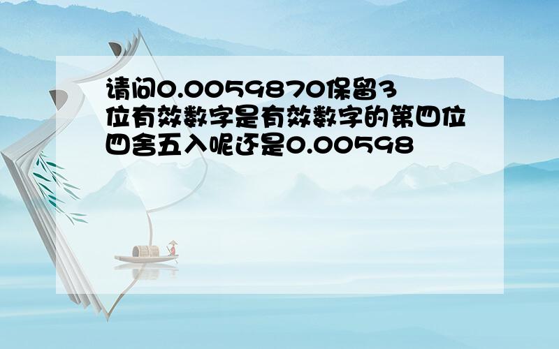 请问0.0059870保留3位有效数字是有效数字的第四位四舍五入呢还是0.00598