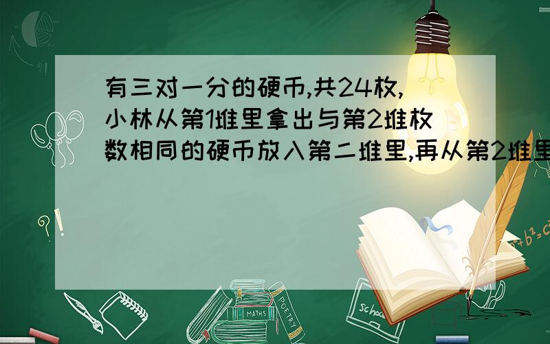 有三对一分的硬币,共24枚,小林从第1堆里拿出与第2堆枚数相同的硬币放入第二堆里,再从第2堆里拿出与第3堆枚数相同的硬币