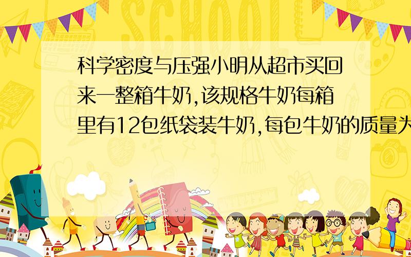 科学密度与压强小明从超市买回来一整箱牛奶,该规格牛奶每箱里有12包纸袋装牛奶,每包牛奶的质量为250g,他仔细查看发现每