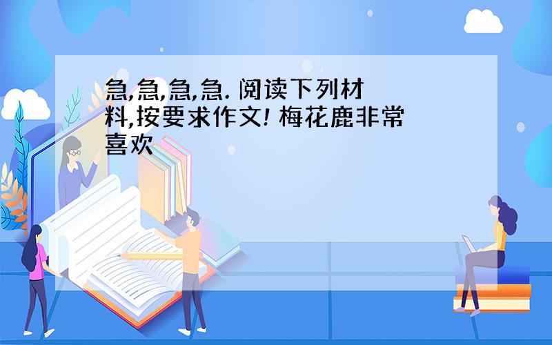 急,急,急,急. 阅读下列材料,按要求作文! 梅花鹿非常喜欢