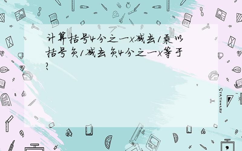 计算括号4分之一x减去1乘以括号负1减去负4分之一x等于?